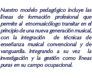  Nuestro modelo pedagógico incluye las líneas de formación profesional que permite al etnomusicólogo transitar en el principio de una nueva generación musical, con la integración de técnicas de enseñanza musical convencional y de vanguardia. Integrando a su vez la investigación y la gestión como líneas puras en su campo ocupacional.