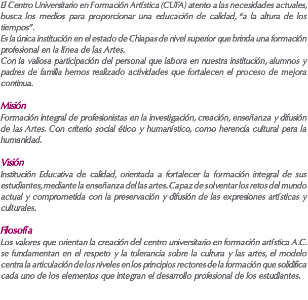 El Centro Universitario en Formación Artística (CUFA) atento a las necesidades actuales, busca los medios para proporcionar una educación de calidad, “a la altura de los tiempos”. Es la única institución en el estado de Chiapas de nivel superior que brinda una formación profesional en la línea de las Artes. Con la valiosa participación del personal que labora en nuestra institución, alumnos y padres de familia hemos realizado actividades que fortalecen el proceso de mejora continua. Misión Formación integral de profesionistas en la investigación, creación, enseñanza y difusión de las Artes. Con criterio social ético y humanístico, como herencia cultural para la humanidad. Visión Institución Educativa de calidad, orientada a fortalecer la formación integral de sus estudiantes, mediante la enseñanza del las artes. Capaz de solventar los retos del mundo actual y comprometida con la preservación y difusión de las expresiones artísticas y culturales. Filosofía Los valores que orientan la creación del centro universitario en formación artística A.C. se fundamentan en el respeto y la tolerancia sobre la cultura y las artes, el modelo centra la articulación de los niveles en los principios rectores de la formación que solidifica cada uno de los elementos que integran el desarrollo profesional de los estudiantes.